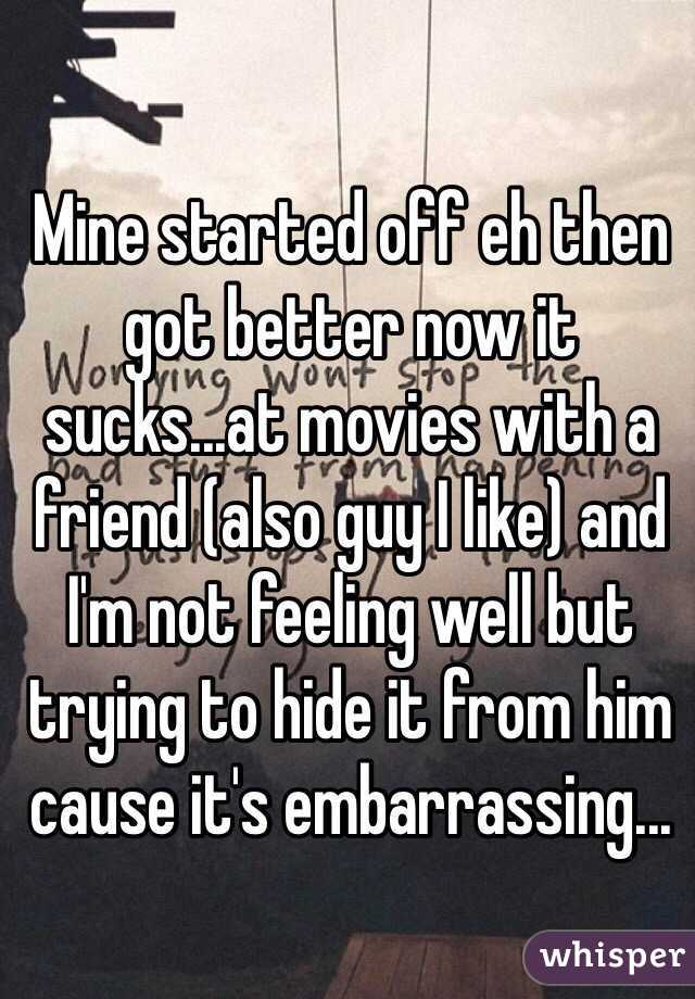 Mine started off eh then got better now it sucks...at movies with a friend (also guy I like) and I'm not feeling well but trying to hide it from him cause it's embarrassing...