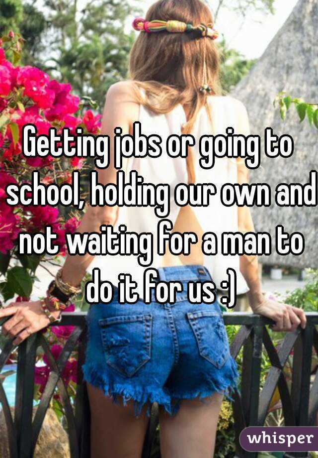 Getting jobs or going to school, holding our own and not waiting for a man to do it for us :)