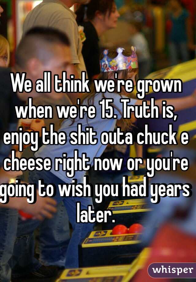 We all think we're grown when we're 15. Truth is, enjoy the shit outa chuck e cheese right now or you're going to wish you had years later. 