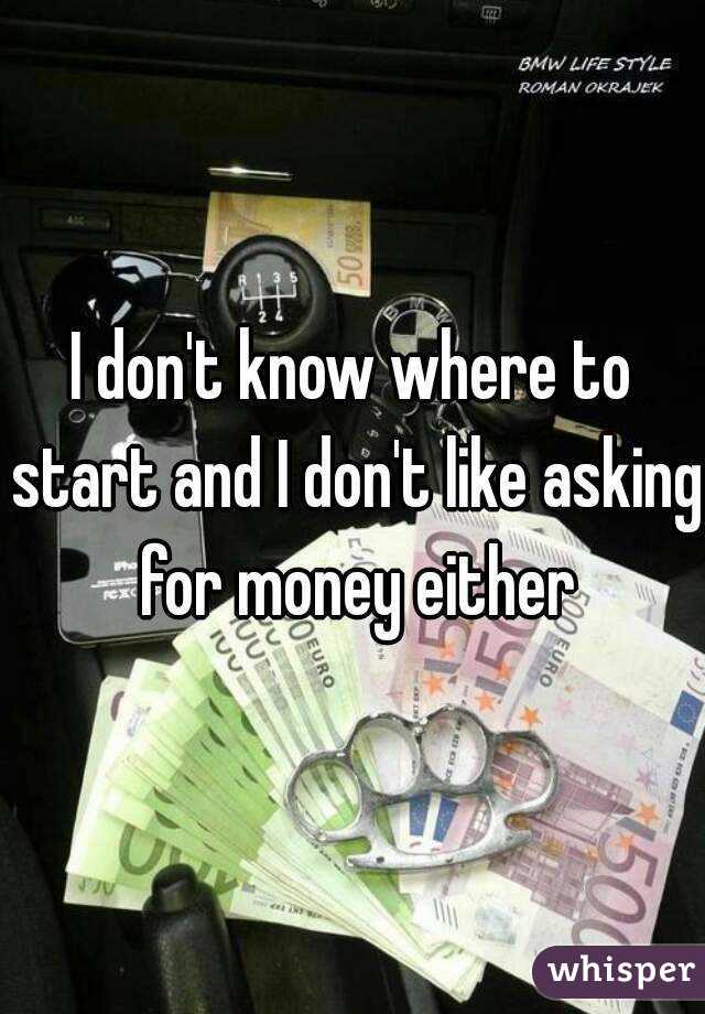 I don't know where to start and I don't like asking for money either