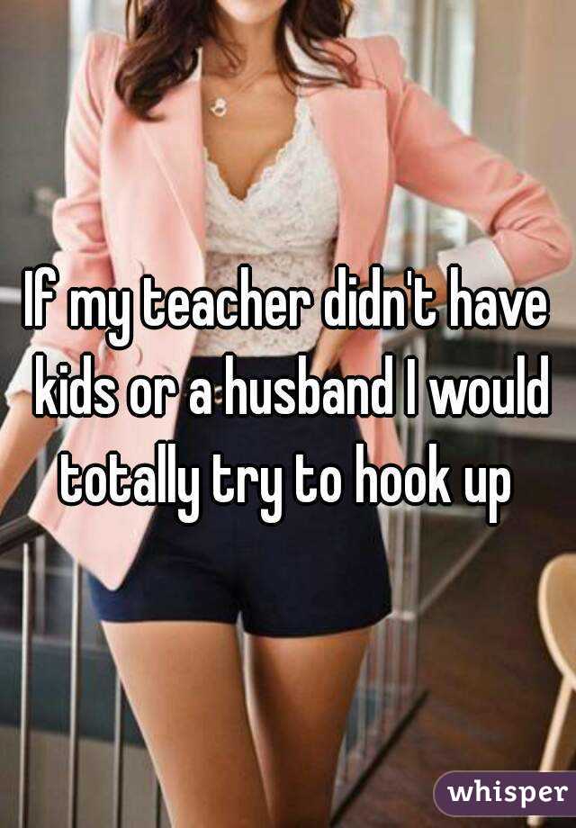 If my teacher didn't have kids or a husband I would totally try to hook up 