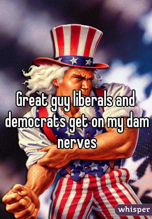Great guy liberals and democrats get on my dam nerves