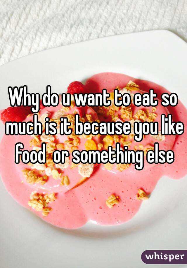 Why do u want to eat so much is it because you like food  or something else