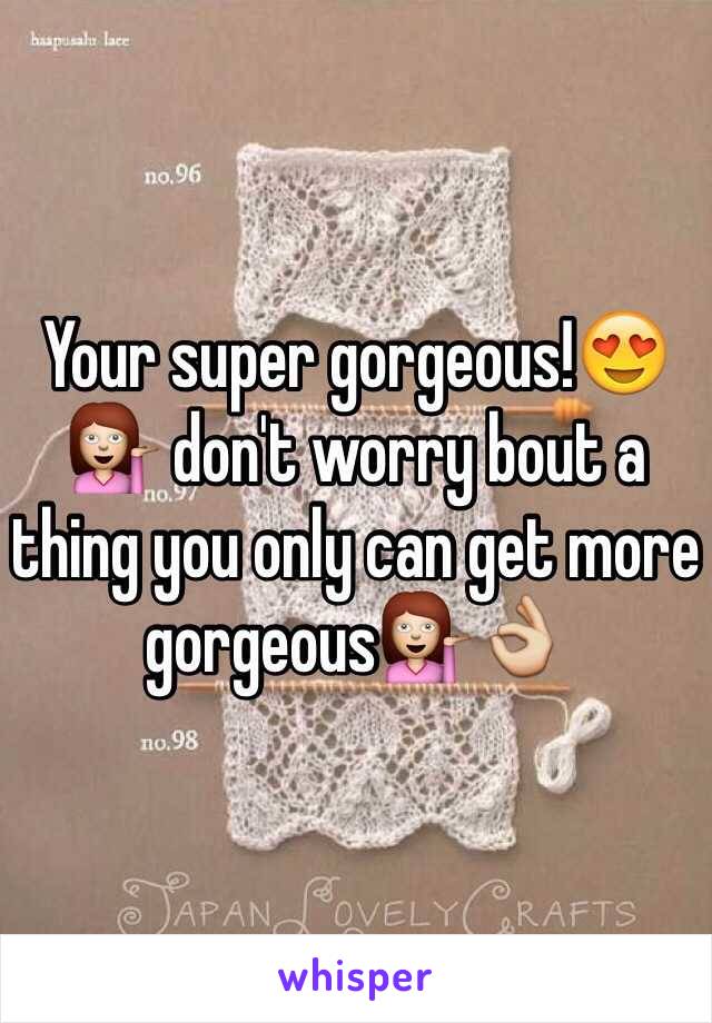 Your super gorgeous!😍💁 don't worry bout a thing you only can get more gorgeous💁👌