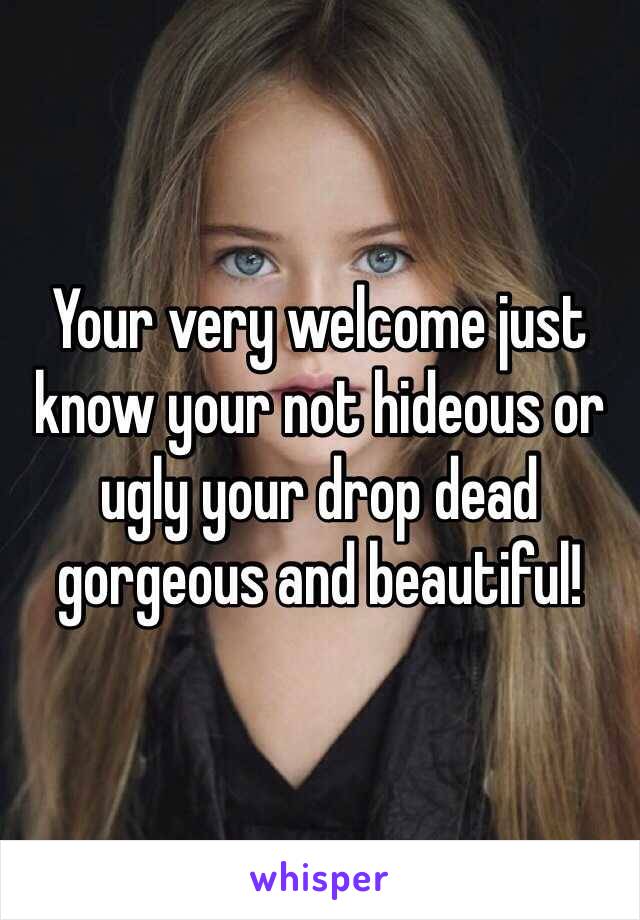 Your very welcome just know your not hideous or ugly your drop dead gorgeous and beautiful!