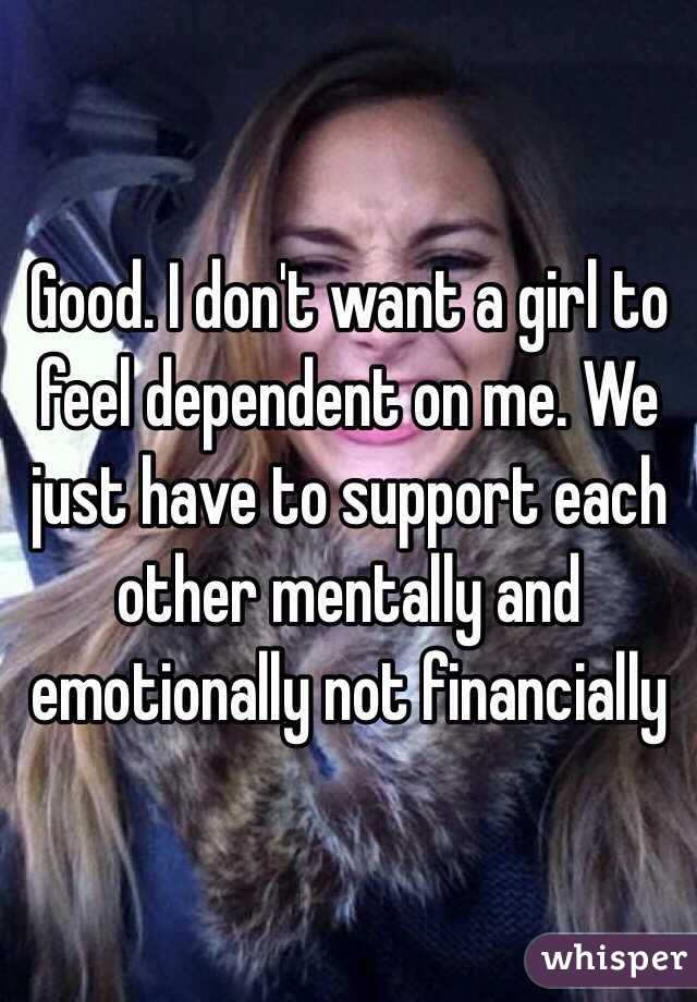 Good. I don't want a girl to feel dependent on me. We just have to support each other mentally and emotionally not financially 