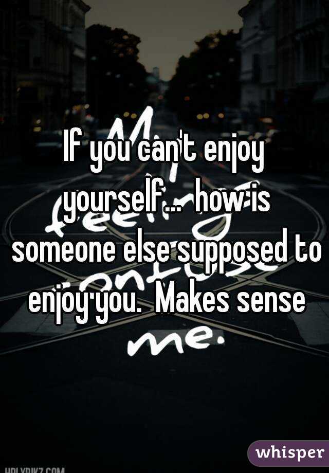 If you can't enjoy yourself...  how is someone else supposed to enjoy you.  Makes sense