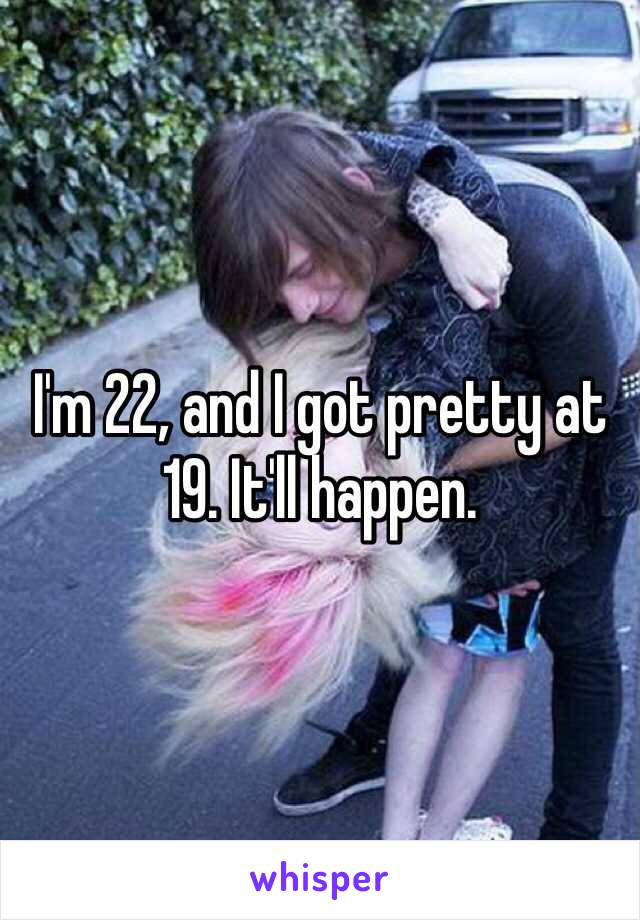 I'm 22, and I got pretty at 19. It'll happen.