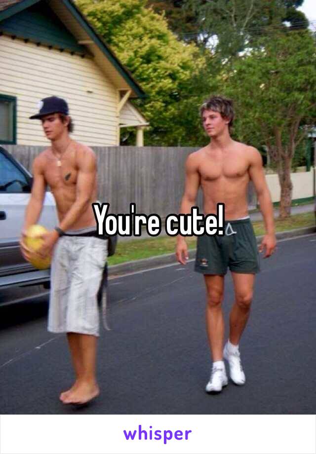 You're cute!