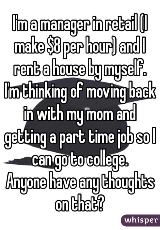 I'm a manager in retail (I make $8 per hour) and I rent a house by myself.
I'm thinking of moving back in with my mom and getting a part time job so I can go to college.
Anyone have any thoughts on that?