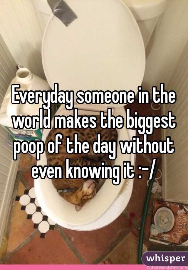 Everyday someone in the world makes the biggest poop of the day without even knowing it :-/