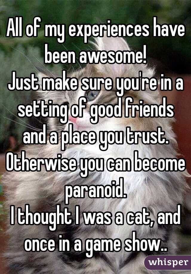 All of my experiences have been awesome!
Just make sure you're in a setting of good friends and a place you trust. Otherwise you can become paranoid. 
I thought I was a cat, and once in a game show..