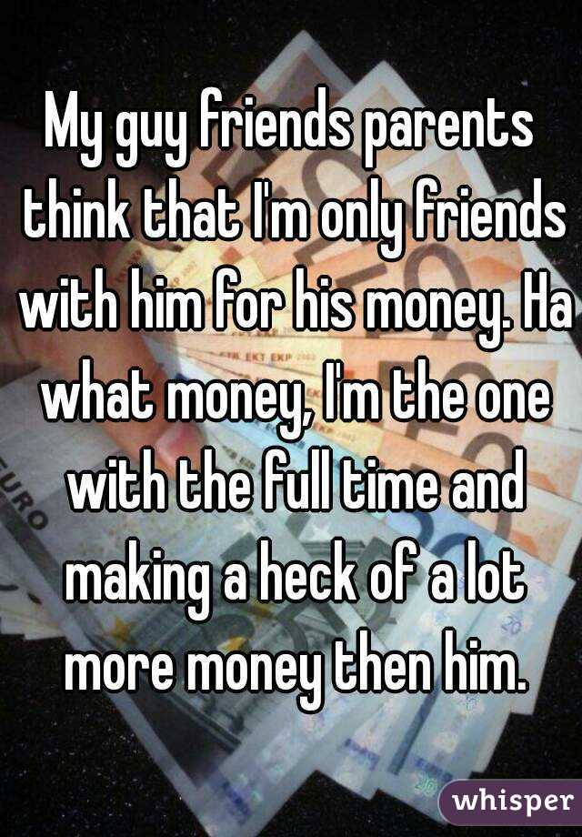 My guy friends parents think that I'm only friends with him for his money. Ha what money, I'm the one with the full time and making a heck of a lot more money then him.
