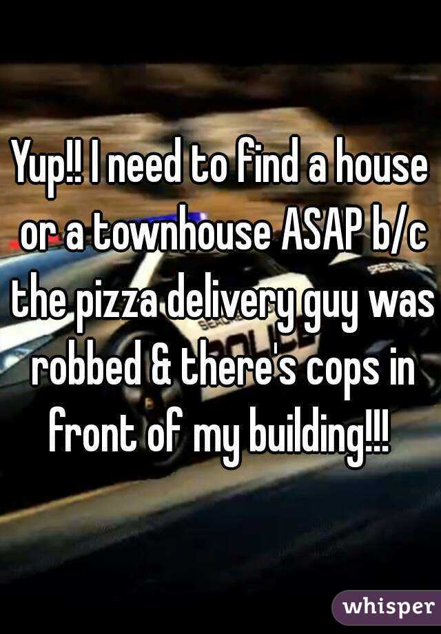 Yup!! I need to find a house or a townhouse ASAP b/c the pizza delivery guy was robbed & there's cops in front of my building!!! 