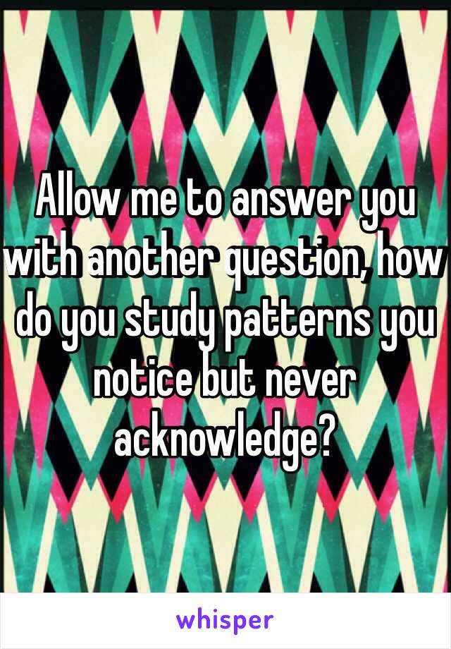 Allow me to answer you with another question, how do you study patterns you notice but never acknowledge?