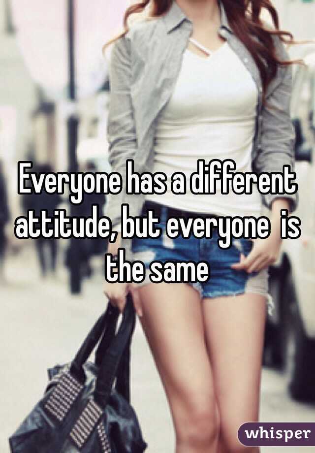Everyone has a different attitude, but everyone  is the same