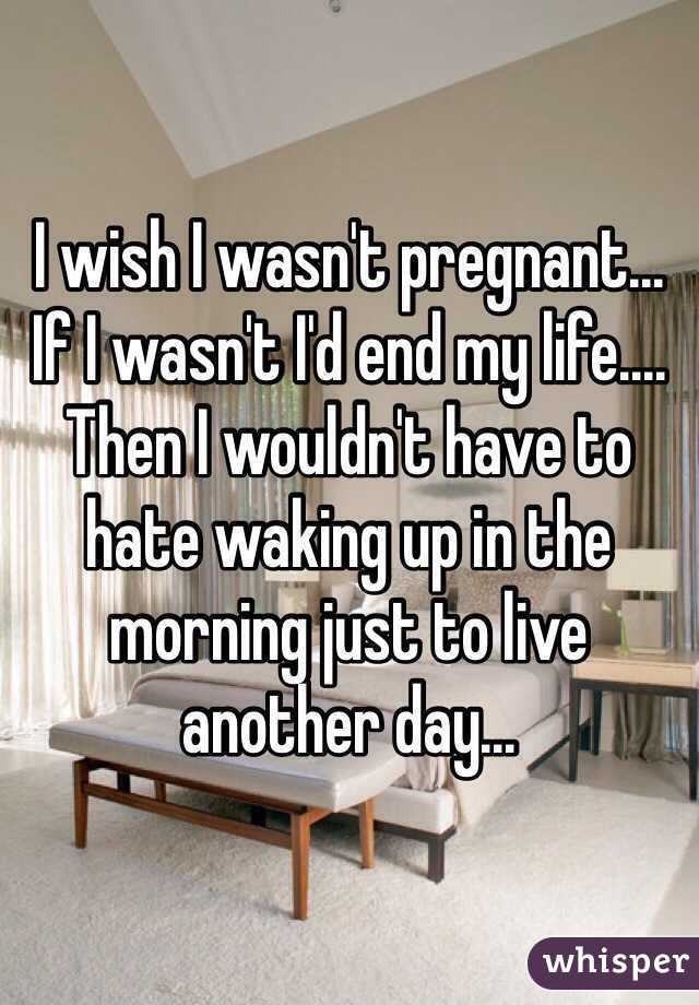 I wish I wasn't pregnant... If I wasn't I'd end my life.... Then I wouldn't have to hate waking up in the morning just to live another day... 