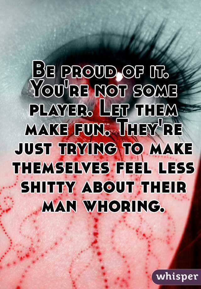 Be proud of it. You're not some player. Let them make fun. They're just trying to make themselves feel less shitty about their man whoring.