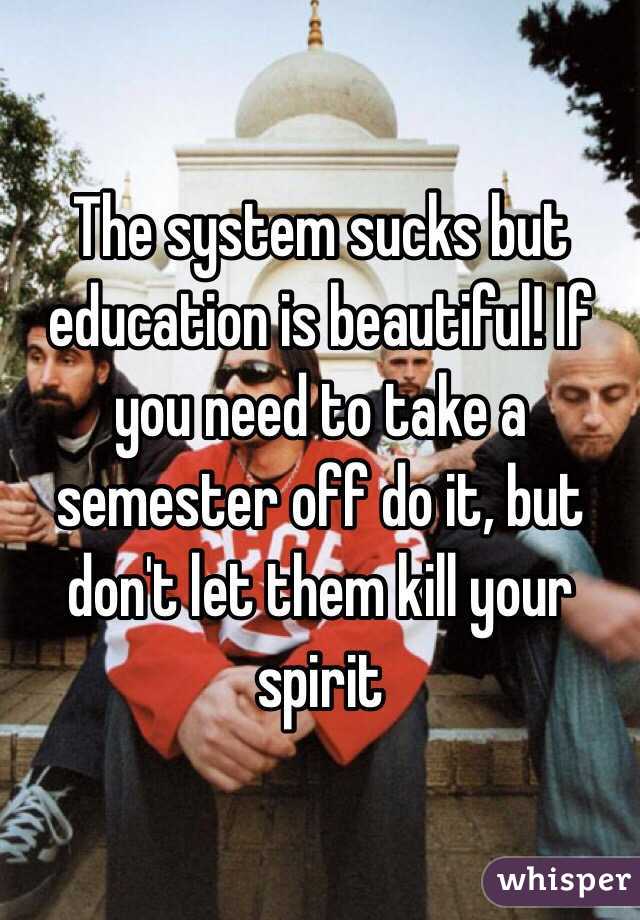 The system sucks but education is beautiful! If you need to take a semester off do it, but don't let them kill your spirit 