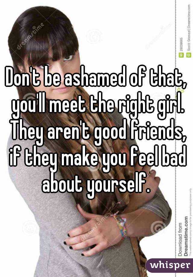 Don't be ashamed of that, you'll meet the right girl. They aren't good friends, if they make you feel bad about yourself. 