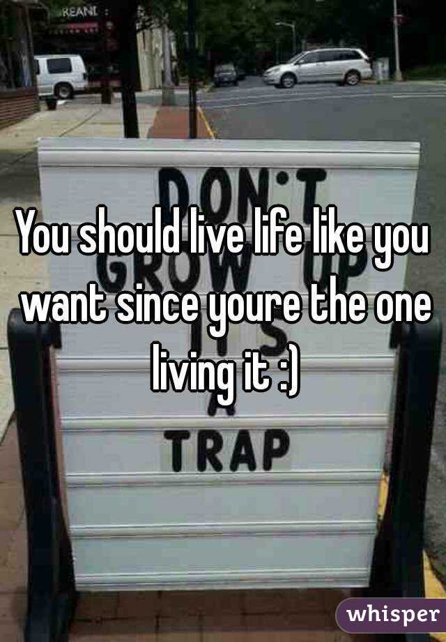 You should live life like you want since youre the one living it :)