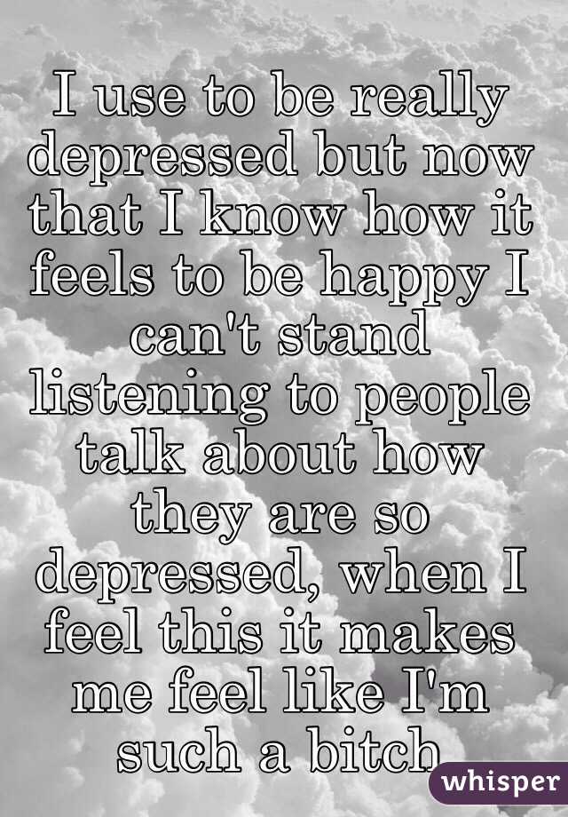 I use to be really depressed but now that I know how it feels to be happy I can't stand listening to people talk about how they are so depressed, when I feel this it makes me feel like I'm such a bitch
