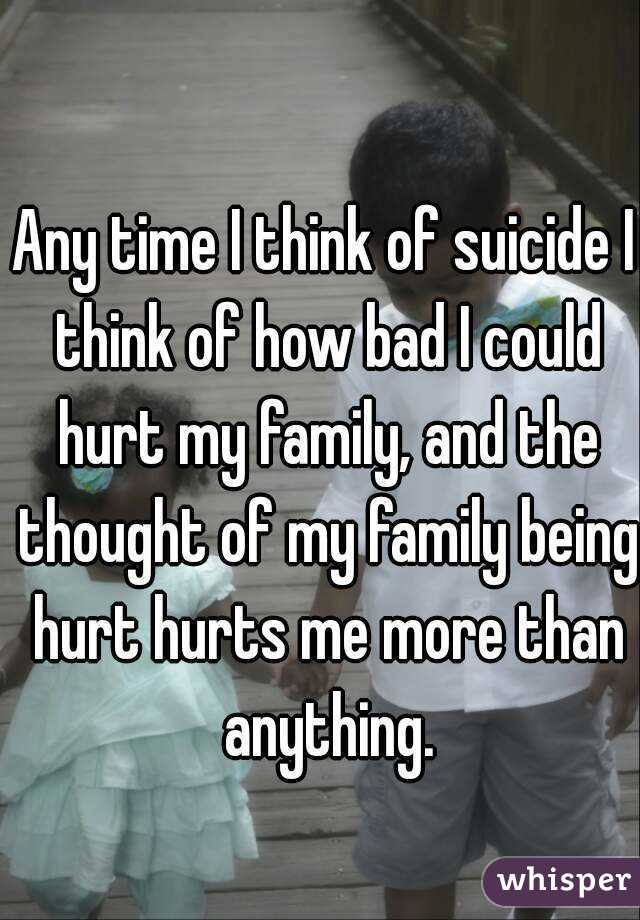 Any time I think of suicide I think of how bad I could hurt my family, and the thought of my family being hurt hurts me more than anything.