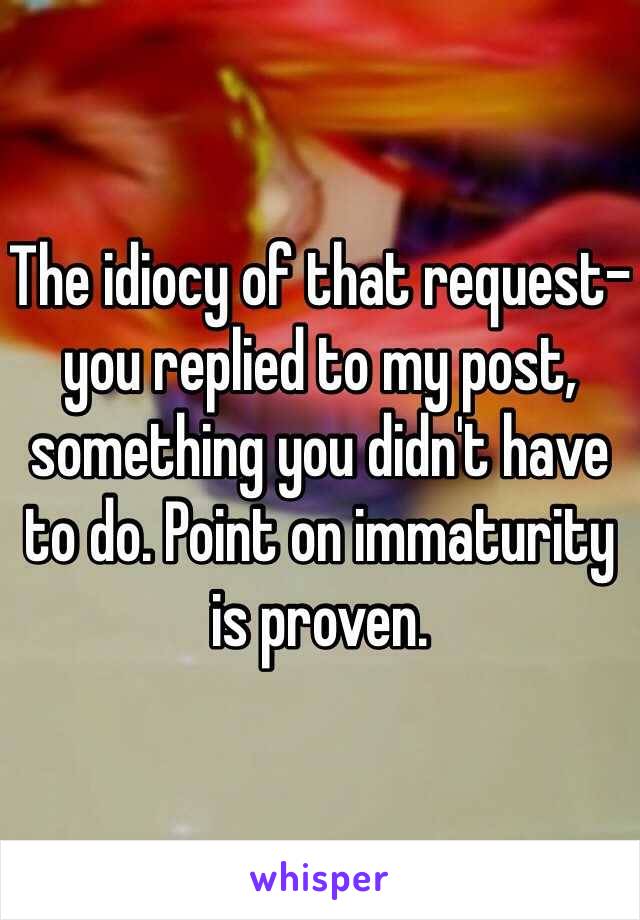 The idiocy of that request-you replied to my post, something you didn't have to do. Point on immaturity is proven. 