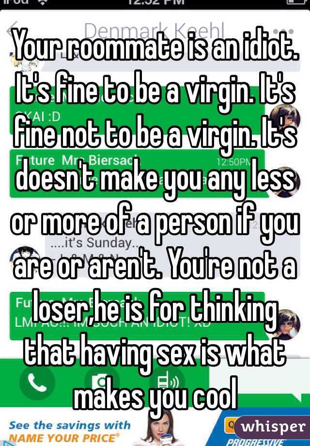 Your roommate is an idiot. It's fine to be a virgin. It's fine not to be a virgin. It's doesn't make you any less or more of a person if you are or aren't. You're not a loser,he is for thinking that having sex is what makes you cool