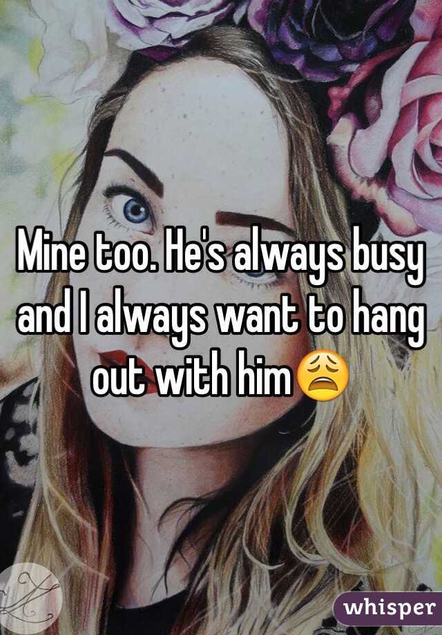 Mine too. He's always busy and I always want to hang out with him😩