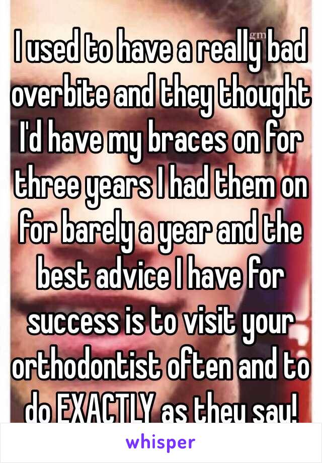 I used to have a really bad overbite and they thought I'd have my braces on for three years I had them on for barely a year and the best advice I have for success is to visit your orthodontist often and to do EXACTLY as they say!