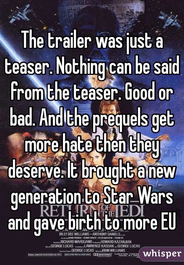 The trailer was just a teaser. Nothing can be said from the teaser. Good or bad. And the prequels get more hate then they deserve. It brought a new generation to Star Wars and gave birth to more EU