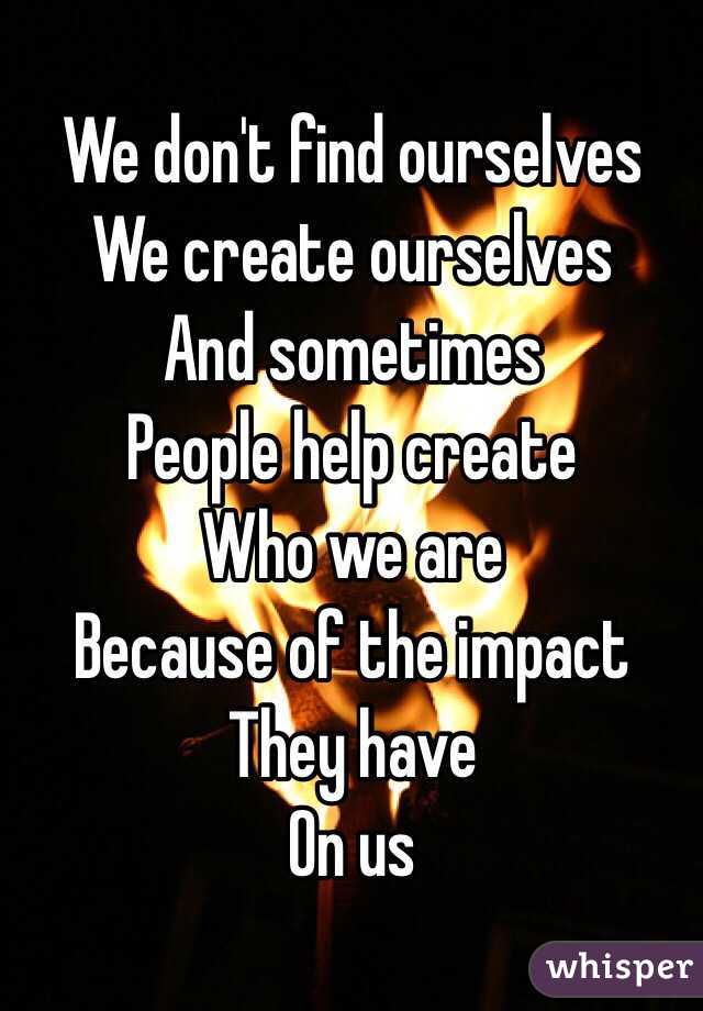 We don't find ourselves
We create ourselves
And sometimes
People help create 
Who we are
Because of the impact 
They have 
On us