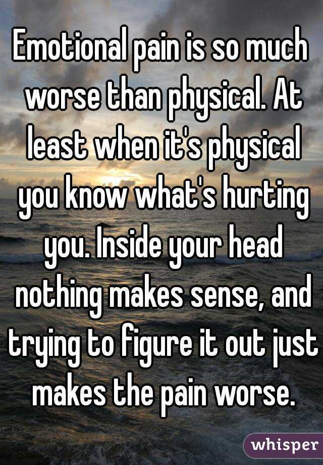 Emotional pain is so much worse than physical. At least when it's physical you know what's hurting you. Inside your head nothing makes sense, and trying to figure it out just makes the pain worse.