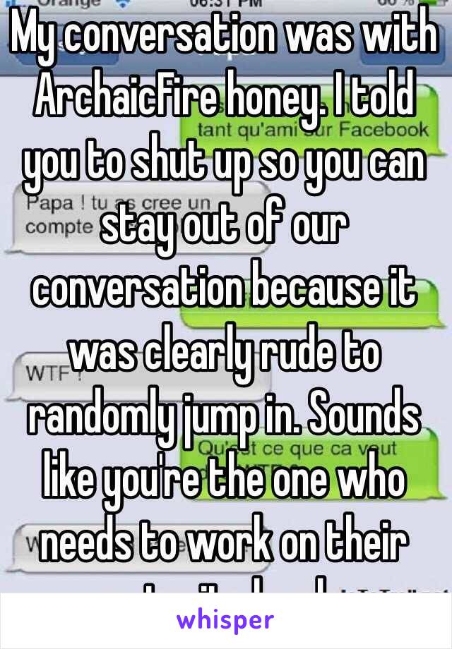 My conversation was with ArchaicFire honey. I told you to shut up so you can stay out of our conversation because it was clearly rude to randomly jump in. Sounds like you're the one who needs to work on their maturity levels.