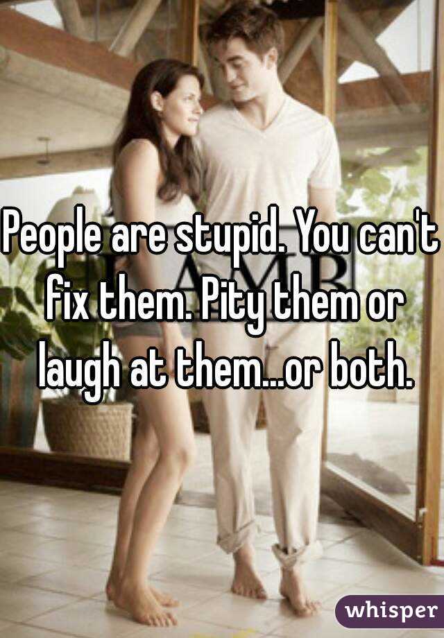 People are stupid. You can't fix them. Pity them or laugh at them...or both.