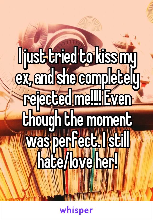 I just tried to kiss my ex, and she completely rejected me!!!! Even though the moment was perfect. I still hate/love her!