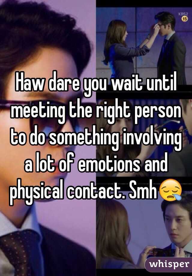 Haw dare you wait until meeting the right person to do something involving a lot of emotions and physical contact. Smh😪