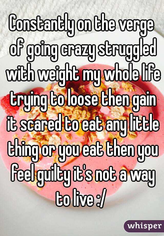 Constantly on the verge of going crazy struggled with weight my whole life trying to loose then gain it scared to eat any little thing or you eat then you feel guilty it's not a way to live :/ 