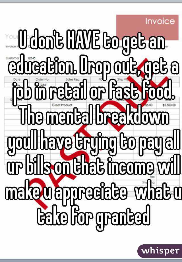 U don't HAVE to get an education. Drop out, get a job in retail or fast food. The mental breakdown youll have trying to pay all ur bills on that income will make u appreciate  what u take for granted