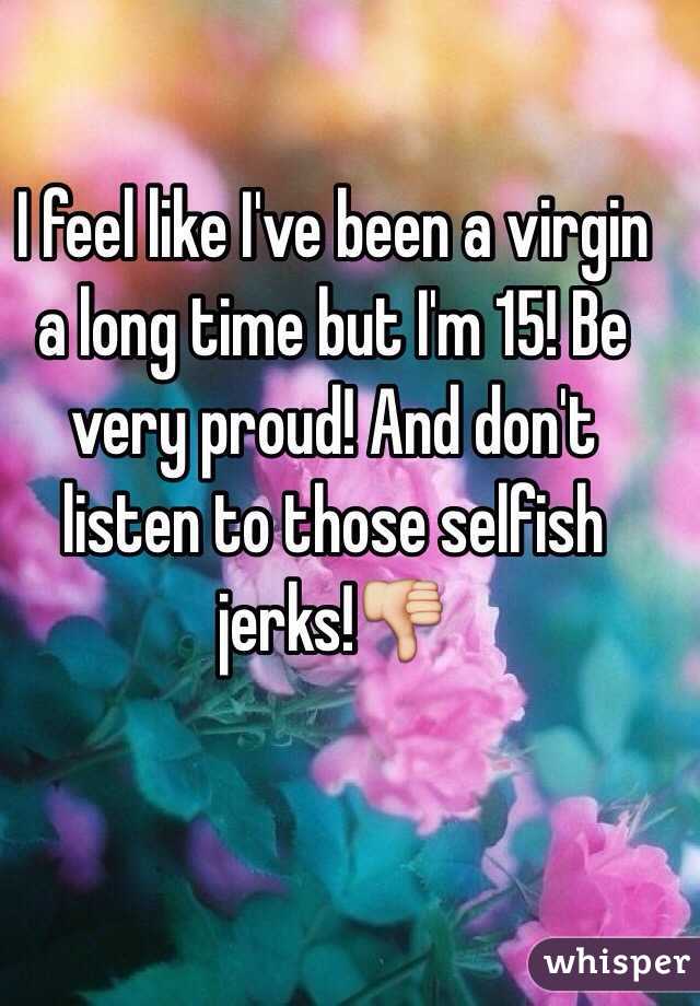 I feel like I've been a virgin a long time but I'm 15! Be very proud! And don't listen to those selfish jerks!👎