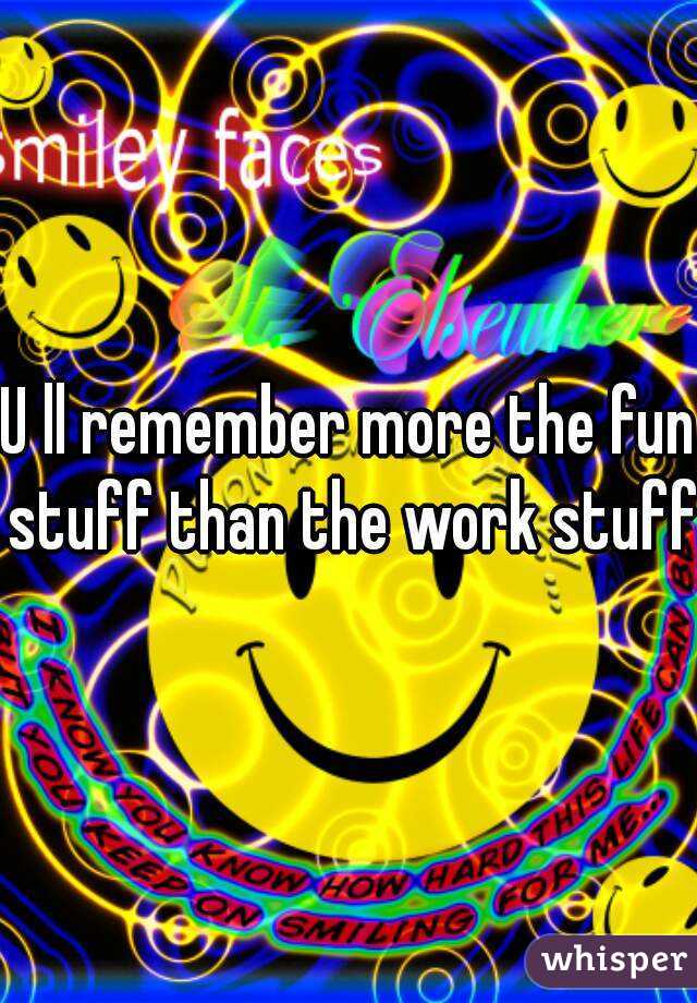U ll remember more the fun stuff than the work stuff