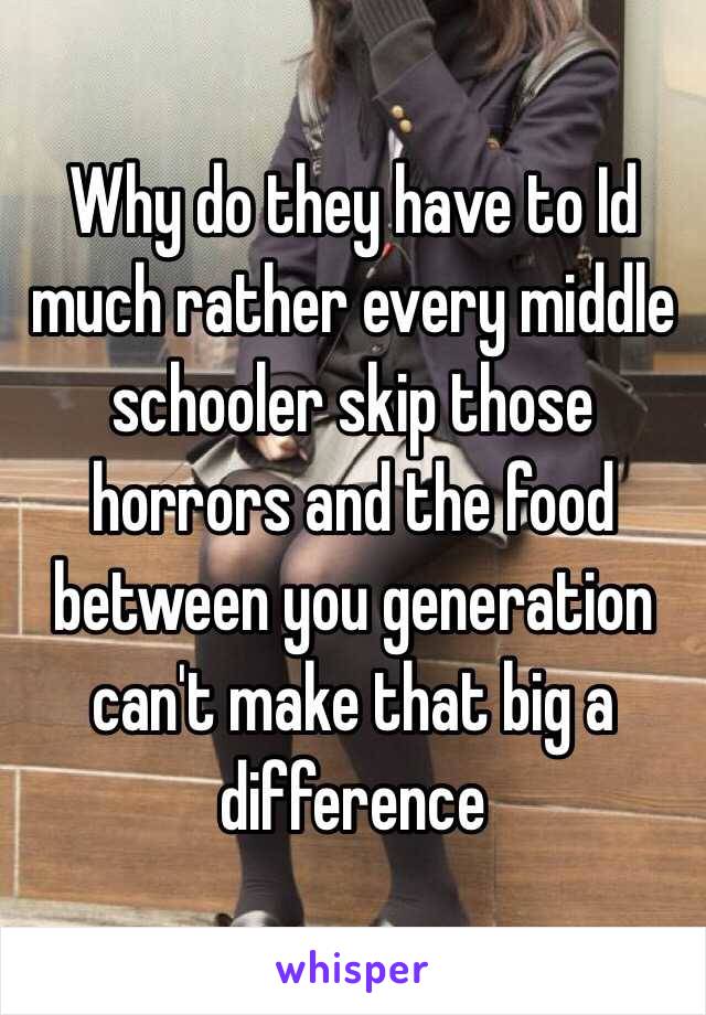 Why do they have to Id much rather every middle schooler skip those horrors and the food between you generation can't make that big a difference