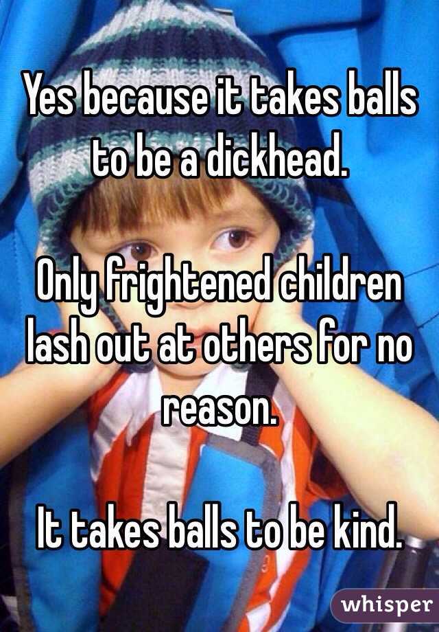 Yes because it takes balls to be a dickhead. 

Only frightened children lash out at others for no reason. 

It takes balls to be kind. 