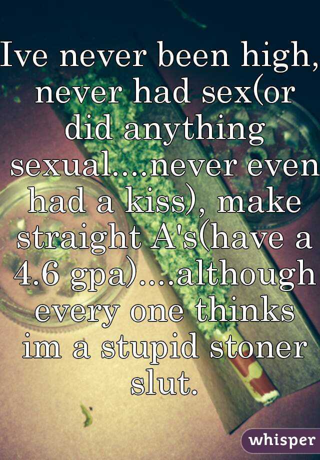 Ive never been high, never had sex(or did anything sexual....never even had a kiss), make straight A's(have a 4.6 gpa)....although every one thinks im a stupid stoner slut.
