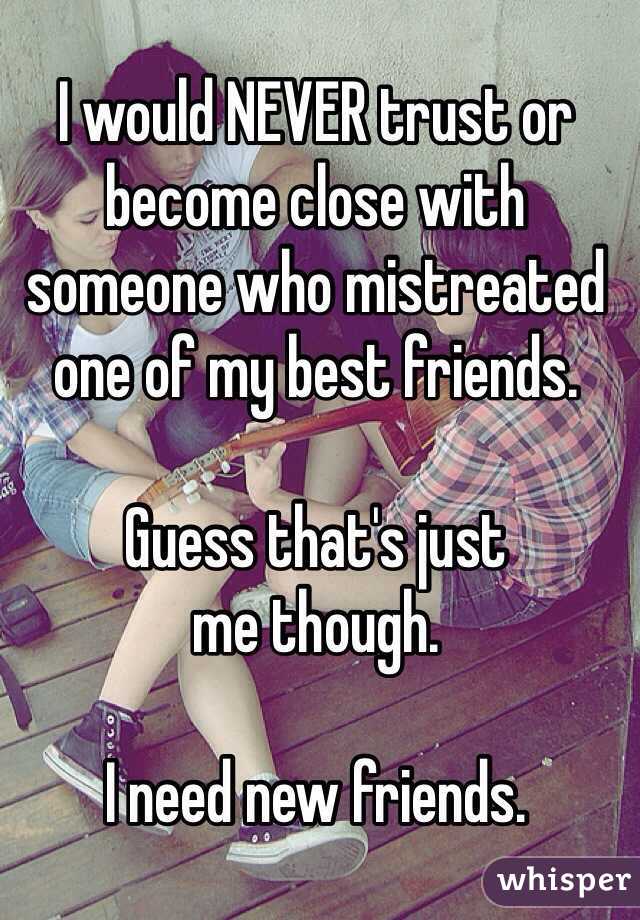 I would NEVER trust or become close with someone who mistreated one of my best friends. 

Guess that's just 
me though.

I need new friends.