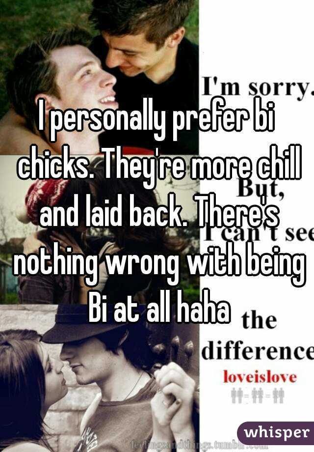 I personally prefer bi chicks. They're more chill and laid back. There's nothing wrong with being Bi at all haha