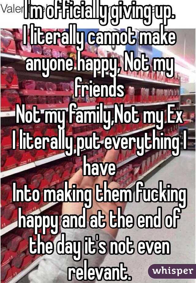I'm officially giving up.
I literally cannot make anyone happy, Not my friends 
Not my family,Not my Ex
I literally put everything I have
Into making them fucking happy and at the end of the day it's not even relevant.

