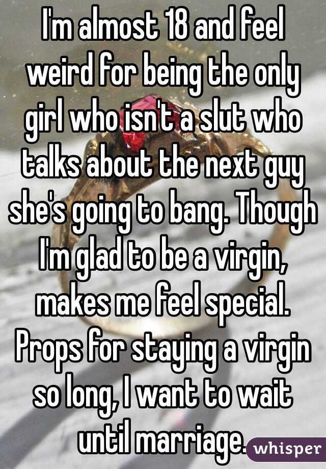 I'm almost 18 and feel weird for being the only girl who isn't a slut who talks about the next guy she's going to bang. Though I'm glad to be a virgin, makes me feel special. Props for staying a virgin so long, I want to wait until marriage. 