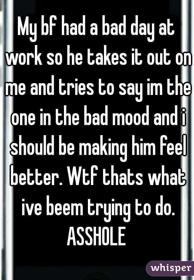 My bf had a bad day at work so he takes it out on me and tries to say im the one in the bad mood and i should be making him feel better. Wtf thats what ive beem trying to do. ASSHOLE 